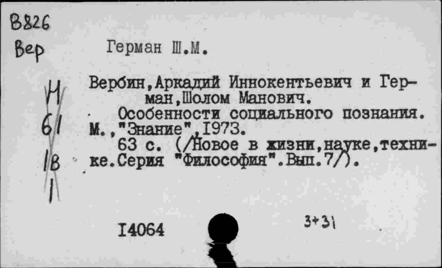 ﻿Герман Ш.М
Вербин,Аркадий Иннокентьевич и Герман, Шолом Манович.
Особенности социального познания.
М. »"Знание".1973.
63 с. (/новое в жизни,науке,техни ке.Серия "Философия".Выл.7/).
14064
3*31